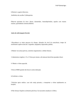 Profª Glenda Agra



6.Destruir o agente infeccioso.

Antibiótico de escolha: Cefalosporina



Observar pacientes de risco: idosos, desnutridos, imunodeprimidos, aqueles com trauma
extenso, queimaduras extensas;diabetes.




Ações de enfermagem (Gerais)




1.Reconhecer os sinais precoces de choque: alteração do nível da consciência, tempo de
enchimento capilar acima de 2 segundos, taquipnéia, taquicardia, palidez.



2.Manter vias aéreas pérvias, controlar sangramentos e alinhar fraturas.



3.Administrar oxigênio ( 12 a 15 litros por minuto, sob máscara facial bem ajustada à face).



4. Manter a vítima aquecida.



5.Elevar MMII quando não houver contra-indicação.



6.Confortar a vítima.



7.Solicitar apoio médico, caso não esteja presente, e transportar a vítima rapidamente ao
hospital.



8.Não fornecer líquido ou alimento pela boca. Se necessário umedecer os lábios.
 