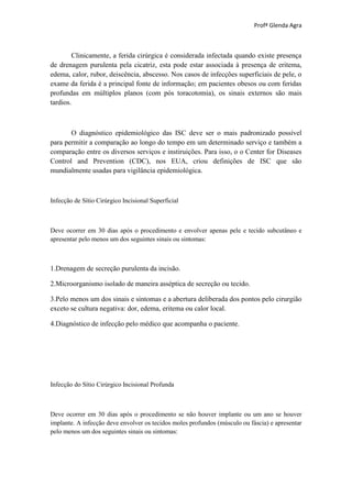 Profª Glenda Agra



        Clinicamente, a ferida cirúrgica é considerada infectada quando existe presença
de drenagem purulenta pela cicatriz, esta pode estar associada à presença de eritema,
edema, calor, rubor, deiscência, abscesso. Nos casos de infecções superficiais de pele, o
exame da ferida é a principal fonte de informação; em pacientes obesos ou com feridas
profundas em múltiplos planos (com pós toracotomia), os sinais externos são mais
tardios.



       O diagnóstico epidemiológico das ISC deve ser o mais padronizado possível
para permitir a comparação ao longo do tempo em um determinado serviço e também a
comparação entre os diversos serviços e instiruições. Para isso, o o Center for Diseases
Control and Prevention (CDC), nos EUA, criou definições de ISC que são
mundialmente usadas para vigilância epidemiológica.



Infecção de Sítio Cirúrgico Incisional Superficial



Deve ocorrer em 30 dias após o procedimento e envolver apenas pele e tecido subcutâneo e
apresentar pelo menos um dos seguintes sinais ou sintomas:



1.Drenagem de secreção purulenta da incisão.

2.Microorganismo isolado de maneira asséptica de secreção ou tecido.

3.Pelo menos um dos sinais e sintomas e a abertura deliberada dos pontos pelo cirurgião
exceto se cultura negativa: dor, edema, eritema ou calor local.

4.Diagnóstico de infecção pelo médico que acompanha o paciente.




Infecção do Sítio Cirúrgico Incisional Profunda



Deve ocorrer em 30 dias após o procedimento se não houver implante ou um ano se houver
implante. A infecção deve envolver os tecidos moles profundos (músculo ou fáscia) e apresentar
pelo menos um dos seguintes sinais ou sintomas:
 
