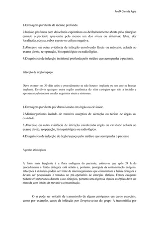 Profª Glenda Agra



1.Drenagem purulenta de incisão profunda.

2.Incisão profunda com deiscência espontânea ou deliberadamente aberta pelo cirurgião
quando o paciente apresentar pelo menos um dos sinais ou sintomas: febre, dor
localizada, edema, rubor exceto se cultura negativa.

3.Abscesso ou outra evidência de infecção envolvendo fáscia ou músculo, achada ao
exame direto, re-operação, histopatológico ou radiológico.

4.Diagnóstico de infecção incisional profunda pelo médico que acompanha o paciente.



Infecção de órgão/espaço



Deve ocorrer em 30 dias após o procedimento se não houver implante ou um ano se houver
implante. Envolver qualquer outra região anatômica do sítio cirúrgico que não a incisão e
apresentar pelo menos um dos seguintes sinais e sintomas:



1.Drenagem purulenta por dreno locado em órgão ou cavidade.

2.Microorganismo isolado de maneira asséptica de secreção ou tecido de órgão ou
cavidade.

3.Abscesso ou outra evidência de infecção envolvendo órgão ou cavidade achada ao
exame direto, reoperação, histopatológico ou radiológico.

4.Diagnóstico de infecção de órgão/espaço pelo médico que acompanha o paciente



Agentes etiológicos



A fonte mais freqüente é a flora endógena do paciente; estima-se que após 24 h do
procedimento a ferida cirúrgica está selada e, portanto, protegida da contaminação exógena.
Infecções à distância podem ser fonte de microorganismos que contaminam a ferida cirúrgica e
devem ser pesquisados e tratados no pré-operatório de cirurgias eletivas. Fontes exógenas
podem ter importância durante o ato cirúrgico, portanto uma rigorosa técnica asséptica deve ser
mantida com intuito de prevenir a contaminação.



      O ar pode ser veículo de transmissão de alguns patógenos em casos especiais,
como por exemplo, casos de infecção por Streptococcus do grupo A transmitida por
 
