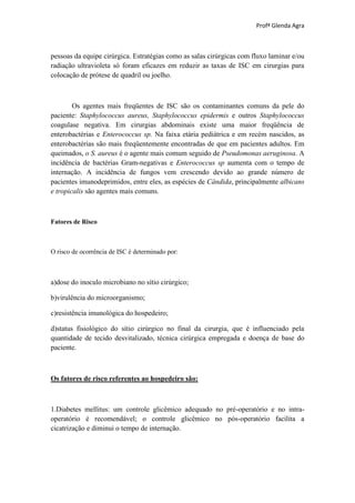Profª Glenda Agra



pessoas da equipe cirúrgica. Estratégias como as salas cirúrgicas com fluxo laminar e/ou
radiação ultravioleta só foram eficazes em reduzir as taxas de ISC em cirurgias para
colocação de prótese de quadril ou joelho.



        Os agentes mais freqüentes de ISC são os contaminantes comuns da pele do
paciente: Staphylococcus aureus, Staphylococcus epidermis e outros Staphylococcus
coagulase negativa. Em cirurgias abdominais existe uma maior freqüência de
enterobactérias e Enterococcus sp. Na faixa etária pediátrica e em recém nascidos, as
enterobactérias são mais freqüentemente encontradas de que em pacientes adultos. Em
queimados, o S. aureus é o agente mais comum seguido de Pseudomonas aeruginosa. A
incidência de bactérias Gram-negativas e Enterococcus sp aumenta com o tempo de
internação. A incidência de fungos vem crescendo devido ao grande número de
pacientes imunodeprimidos, entre eles, as espécies de Cândida, principalmente albicans
e tropicalis são agentes mais comuns.



Fatores de Risco



O risco de ocorrência de ISC é determinado por:



a)dose do inoculo microbiano no sítio cirúrgico;

b)virulência do microorganismo;

c)resistência imunológica do hospedeiro;

d)status fisiológico do sítio cirúrgico no final da cirurgia, que é influenciado pela
quantidade de tecido desvitalizado, técnica cirúrgica empregada e doença de base do
paciente.



Os fatores de risco referentes ao hospedeiro são:



1.Diabetes mellitus: um controle glicêmico adequado no pré-operatório e no intra-
operatório é recomendável; o controle glicêmico no pós-operatório facilita a
cicatrização e diminui o tempo de internação.
 