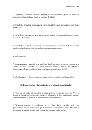 Profª Glenda Agra



2.Tabagismo: o paciente deve ser orientado no pré-operatório a parar de fumar ou
diminuir o uso de qualquer forma de consumo de tabaco.



3.Obesidade: dificulta a cicatrização e a concentração tecidual adequada do antibiótico
profilático.



4.Perda rápida e recente de peso: pode ser um fator de risco principalmente por estar
associada à desnutrição.



5.Desnutrição: se possível postergar a cirurgia para que o paciente melhore o estado
nutricional, a albumina pode ser um bom marcador para controle.



6.Idade avançada.



7.Imunossupressão : secundária ao uso de corticóide ou outros imunossupressores ou a
doença de base, contudo, não existe consenso sobre a eficácia em reduzir a
imunossupressão para realização de procedimentos para controle de ISC.



8.Infecções de sítios distantes: devem ser pesquisadas e tratadas no pré-operatório.



          Os fatores de risco relacionados à assistência pré-operatória são:



1.Tempo de internação pré-operatório: principalmente se o paciente estiver em UTI. A
internação pré-operatória prolongada favorece a substituição da flora endógena do paciente,
aumentando o risco de aquisição de microorganismos multi-resistentes.



2.Tricotomia extensa: principalmente se os pêlos forem raspados, pois este
procedimento produz micro lesões que aumentam a colonização da pele e dificultam a
antissepsia da mesma. Quanto mais precoce a tricotomia, maior o risco.
 