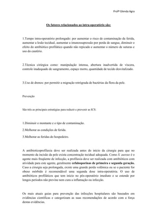 Profª Glenda Agra



                     Os fatores relacionados ao intra-operatório são:



1.Tempo intra-operatório prolongado: por aumentar o risco de contaminação da ferida,
aumentar a lesão tecidual, aumentar a imunossupressão por perda de sangue, diminuir o
efeito do antibiótico profilático quando não repicado e aumentar o número de suturas e
uso do cautério.



2.Técnica cirúrgica como: manipulação intensa, abertura inadvertida de víscera,
controle inadequado de sangramento, espaço morto, quantidade de tecido desvitalizado.



3.Uso de drenos: por permitir a migração retrógrada de bactérias da flora da pele.



Prevenção



São três as principais estratégias para reduzir e prevenir as ICS:



1.Diminuir o montante e o tipo de contaminação.

2.Melhorar as condições de ferida.

3.Melhorar as feridas do hospedeiro.



A antibioticoprofilaxia deve ser realizada antes do início da cirurgia para que no
momento da incisão da pele exista concentração tecidual adequada. Como S. aureus é o
agente mais freqüente de infecção, a profilaxia deve ser realizada com antibióticos com
atividade para este agente, geralmente cefalosporinas de primeira e segunda geração.
Caso a cirurgia seja prolongada, existe uma grande perda volêmica ou se o paciente for
obeso mórbido é recomendável uma segunda dose intra-operatória. O uso de
antibióticos profiláticos que tem início no pós-operatório imediato e se estende por
longos períodos não previne nem cura a inflamação ou infecção.



Os mais atuais guias para prevenção das infecções hospitalares são baseados em
evidências científicas e categorizam as suas recomendações de acordo com a força
destas evidências.
 