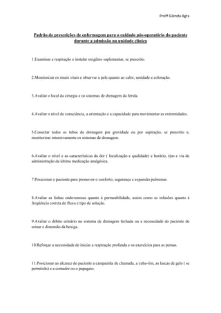 Profª Glenda Agra



 Padrão de prescrições de enfermagem para o cuidado pós-operatório do paciente
                     durante a admissão na unidade clínica



1.Examinar a respiração e instalar oxigênio suplementar, se prescrito.



2.Monitorizar os sinais vitais e observar a pele quanto ao calor, umidade e coloração.



3.Avaliar o local da cirurgia e os sistemas de drenagem da ferida.



4.Avaliar o nível de consciência, a orientação e a capacidade para movimentar as extremidades.



5.Conectar todos os tubos de drenagem por gravidade ou por aspiração, se prescrito e,
monitorizar intensivamente os sistemas de drenagem.



6.Avaliar o nível e as características da dor ( localização e qualidade) e horário, tipo e via de
administração da última medicação analgésica.



7.Posicionar o paciente para promover o conforto, segurança e expansão pulmonar.



8.Avaliar as linhas endovenosas quanto à permeabilidade, assim como as infusões quanto à
freqüência correta de fluxo e tipo de solução.



9.Avaliar o débito urinário no sistema de drenagem fechada ou a necessidade do paciente de
urinar e distensão da bexiga.



10.Reforçar a necessidade de iniciar a respiração profunda e os exercícios para as pernas.



11.Posicionar ao alcance do paciente a campainha de chamada, a cuba-rim, as lascas de gelo ( se
permitido) e a comadre ou o papagaio.
 