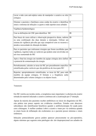 Profª Glenda Agra



Lavar a mão com anti-séptico antes de manipular o curativo ou sítio IA
cirúrgico

Orientar o paciente e familiares como cuidar da cicatriz e identificar II
sinais e sintomas de infecção e a quem e onde reportar esses achados

Vigilância Epidemiológica

Usar as definições do CDC para identificar ISC                          IB

Para busca de casos utilizar a observação prospectiva direta, indireta IB
ou uma combinação das duas durante a internação. Utilizar um
sistema de vigilância pós-alta que seja compatível com os recursos e
atenda a necessidade de obtenção de dados

Para os pacientes que realizaram cirurgias que foram escolhidos para IB
vigilância, registrar todas as variáveis que podem estar envolvidas em
um risco aumentado de ISC

Após o final da cirurgia um membro da equipe cirúrgica deve definir IB
o potencial de contaminação da cirurgia

Periodicamente, calcular as taxas de ISC por procedimento específico IB
estratificadas pelas variáveis que são preditivas de risco para ISC

Reportar, apropriadamente estratificadas, as taxas de ISC para cada IB
membro da equipe cirúrgica. O formato e a freqüência serão
determinados pelo volume cirúrgico e os objetos locais.



Tratamento



Em ISC restrita aos tecidos moles, a terapêutica mais importante é a abertura da cicatriz
retirada do material infectado e curativo contínuos até a cicatrização por 2ª intenção.

Apesar da maioria dos pacientes receber antibióticos no início do diagnóstico de ISC,
esta prática tem pouco suporte em evidências científicas. Estudos com abscessos
subcutâneos não identificaram benefícios quando a antibioticoterapia foi usada junto
com a drenagem. A melhor conduta é abrir a cicatriz e tratar por via sistêmica quando
os sinais locais de inflamação são exuberantes ou o paciente possui sintomas e sinais
sistêmicos.

Infecções potencialmente graves podem aparecer precocemente no pós-operatório,
alguns sintomas que sugerem estas patologias são: dor desproporcional aos achados do
 