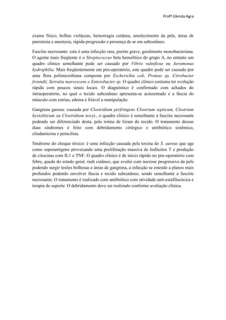Profª Glenda Agra



exame físico, bolhas violáceas, hemorragia cutânea, amolecimento da pele, áreas de
parestesia e anestesia, rápida progressão e presença de ar em subcutâneo.

Fasciite necrosante: esta é uma infecção rara, porém grave, geralmente monobacteriana.
O agente mais freqüente é o Streptococcus beta hemolítico do grupo A, no entanto um
quadro clínico semelhante pode ser causado por Vibrio vulnificus ou Aeromonas
hydrophilia. Mais freqüentemente em pós-operatório, este quadro pode ser causado por
uma flora polimicrobiana composta por Escherichia coli, Proteus sp, Citrobacter
freundii, Serratia marcescens e Enterobacter sp. O quadro clínico costuma ter evolução
rápida com poucos sinais locais. O diagnóstico é confirmado com achados do
intraoperatório, no qual o tecido subcutâneo apresenta-se acinzentado e a fáscia do
músculo com estrias, edema e friável a manipulação.

Gangrena gasosa: causada por Clostridium perfringens Clostrium septicum, Clostrium
hystoliticum ou Clostridium novyi,, o quadro clínico é semelhante à fasciite necrosante
podendo ser diferenciado desta, pela rotina de Gram do tecido. O tratamento dessas
duas síndromes é feito com debridamento cirúrgico e antibiótico sistêmico,
clindamicina e penicilina.

Síndrome do choque tóxico: é uma infecção causada pela toxina do S. aureus que age
como superantígeno provocando uma proliferação massiva de linfócitos T e produção
de citocinas com IL1 e TNF. O quadro clínico é de início rápido no pós-operatório com
febre, queda do estado geral, rash cutâneo, que evolui com necrose progressiva da pele
podendo surgir lesões bolhosas e áreas de gangrena, a infecção se estende a planos mais
profundos podendo envolver fáscia e tecido subcutâneo, sendo semelhante a fasciite
necrosante. O tratamento é realizado com antibiótico com atividade anti-estafilocócica e
terapia de suporte. O debridamento deve ser realizado conforme avaliação clínica.
 