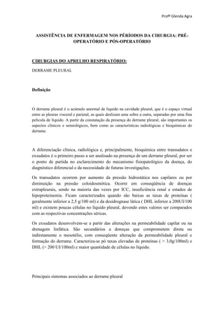 Profª Glenda Agra



  ASSISTÊNCIA DE ENFERMAGEM NOS PÉRÍODOS DA CIRURGIA: PRÉ-
                OPERATÓRIO E PÓS-OPERATÓRIO



CIRURGIAS DO APRELHO RESPIRATÓRIO:

DERRAME PLEURAL



Definição



O derrame pleural é o acúmulo anormal de liquido na cavidade pleural, que é o espaço virtual
entre as pleuras visceral e parietal, as quais deslizam uma sobre a outra, separadas por uma fina
película de líquido. A partir da constatação da presença do derrame pleural, são importantes os
aspectos clínicos e semiológicos, bem como as características radiológicas e bioquímicas do
derrame.



A diferenciação clínica, radiológica e, principalmente, bioquímica entre transudatos e
exsudatos é o primeiro passo a ser analisado na presença de um derrame pleural, por ser
o ponto de partida no esclarecimento do mecanismo fisiopatológico da doença, do
diagnóstico diferencial e da necessidade de futuras investigações.

Os transudatos ocorrem por aumento da pressão hidrostática nos capilares ou por
diminuição na pressão coloidosmótica. Ocorre em conseqüência de doenças
extrapleurais, sendo na maioria das vezes por ICC, insuficiência renal e estados de
hipoproteinemia. Ficam caracterizados quando são baixas as taxas de proteínas (
geralmente inferior a 2,5 g/100 ml) e da desidrognase lática ( DHL inferior a 200UI/100
ml) e existem poucas células no líquido pleural, devendo estes valores ser comparados
com as respectivas concentrações séricas.

Os exsudatos desenvolvem-se a partir das alterações na permeabilidade capilar ou na
drenagem linfática. São secundários a doneças que comprometem direta ou
indiretamente o mesotélio, com conseqüente alteração da permeabilidade pleural e
formação do derrame. Caracteriza-se pó taxas elevadas de proteínas ( > 3,0g/100ml) e
DHL (> 200 UI/100ml) e maior quantidade de células no líquido.




Principais sintomas associados ao derrame pleural
 