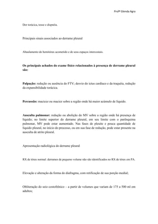 Profª Glenda Agra



Dor torácica, tosse e dispnéia.



Principais sinais associados ao derrame pleural



Abaulamento do hemitórax acometido e de seus espaços intercostais.



Os principais achados do exame físico relacionados à presença de derrame pleural
são:



Palpação: redução ou ausência do FTV; desvio do ictus cardíaco e da traquéia, redução
da expansibilidade torácica.



Percussão: macicez ou maciez sobre a região onde há maior acúmulo de líquido.



Ausculta pulmonar: redução ou abolição do MV sobre a região onde há presença de
líquido; no limite superior do derrame pleural, em seu limite com o parênquima
pulmonar, MV pode estar aumentado. Nas fases de pleuite e pouca quantidade de
líquido pleural, no início do processo, ou em sua fase de redução, pode estar presente na
ausculta de atrito pleural.



Apresentação radiológica do derrame pleural



RX de tórax normal: derrames de pequeno volume não são identificados no RX de tórax em PA.



Elevação e alteração da forma do diafragma, com retificação de sua porção medial;



Obliteração do seio costofrênico – a partir de volumes que variam de 175 a 500 ml em
adultos;
 