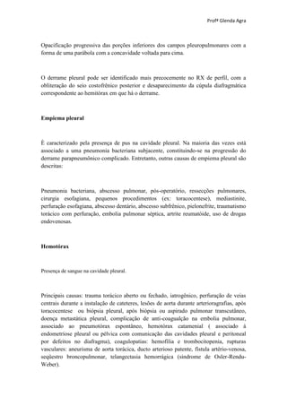 Profª Glenda Agra



Opacificação progressiva das porções inferiores dos campos pleuropulmonares com a
forma de uma parábola com a concavidade voltada para cima.



O derrame pleural pode ser identificado mais precocemente no RX de perfil, com a
obliteração do seio costofrênico posterior e desaparecimento da cúpula diafragmática
correspondente ao hemitórax em que há o derrame.



Empiema pleural



È caracterizado pela presença de pus na cavidade pleural. Na maioria das vezes está
associado a uma pneumonia bacteriana subjacente, constituindo-se na progressão do
derrame parapneumônico complicado. Entretanto, outras causas de empiema pleural são
descritas:



Pneumonia bacteriana, abscesso pulmonar, pós-operatório, ressecções pulmonares,
cirurgia esofagiana, pequenos procedimentos (ex: toracocentese), mediastinite,
perfuração esofagiana, abscesso dentário, abscesso subfrênico, pielonefrite, traumatismo
torácico com perfuração, embolia pulmonar séptica, artrite reumatóide, uso de drogas
endovenosas.



Hemotórax



Presença de sangue na cavidade pleural.



Principais causas: trauma torácico aberto ou fechado, iatrogênico, perfuração de veias
centrais durante a instalação de cateteres, lesões de aorta durante arterioragrafias, após
toracocentese ou biópsia pleural, após biópsia ou aspirado pulmonar transcutâneo,
doença metastática pleural, complicação de anti-coagualção na embolia pulmonar,
associado ao pneumotórax espontâneo, hemotórax catamenial ( associado à
endometriose pleural ou pélvica com comunicação das cavidades pleural e peritoneal
por defeitos no diafragma), coagulopatias: hemofilia e trombocitopenia, rupturas
vasculares: aneurisma de aorta torácica, ducto arterioso patente, fístula artério-venosa,
seqüestro broncopulmonar, telangectasia hemorrágica (síndrome de Osler-Rendu-
Weber).
 