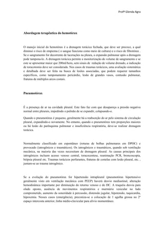 Profª Glenda Agra




Abordagem terapêutica do hemotórax



O manejo inicial do hemotórax é a drenagem torácica fechada, que deve ser precoce, a qual
diminui o risco de empiema ( o sangue funciona como meio de cultura) e o risco de fibrotórax .
Se o sangramento for decorrente de lacerações na pleura, a expansão pulmonar após a drenagem
pode tampona-lo. A drenagem torácica permite a monitorização do volume de sangramento e se
este se apresentar maior que 200ml/hora, sem sinais de redução de volume drenado, a indicação
de toracotomia deve ser considerada. Nos casos de traumas torácicos, uma avaliação sistemática
e detalhada deve ser feita na busca de lesões associadas, que podem requerer tamanhos
específicos, como tamponamento pericárdio, lesão de grandes vasos, contusão pulmonar,
fraturas de múltiplos arcos costais.



Pneumotórax



É a presença de ar na cavidade pleural. Este fato faz com que desapareça a pressão negativa
normal entre pleurais, impedindo o pulmão de se expandir, colapsando-o.

Quando o pneumotórax é pequeno, geralmente há a reabsorção do ar pelo sistema de circulação
pleural, expandindo-o novamente. No entanto, quando o pneumotórax tem proporções maiores
ou há lesão do parênquima pulmonar e insuficiência respiratória, deve-se realizar drenagem
torácica.



Normalmente classificado em espontâneo (roturas de bolhas pulmonares em DPOC) e
provocado (iatrogênicos e traumáticos). Os iatrogênicos e traumáticos, quando sob ventilação
mecânica, na maioria das vezes necessitam de drenagem pleural. As causas principais dos
iatrogênicos incluem acesso venoso central, toracocentese, reanimação PCR, broncoscopia,
biópsia pleural etc. Traumas torácicos perfurantes, fraturas de costelas com lesão pleural, etc. ,
juntam-se ao trauma iatrogênico.



Se a evolução do pneumotórax for hipertensão intrapleural (pneumotórax hipertensivo
geralmente visto em ventilação mecânica com PEEP) haverá desvio mediastinal, alteração
hemodinâmca importante por diminuição do retorno venoso e do DC. A traquéia desvia para
olado oposto, ausência de movimentos respiratórios e murmúrio vesicular no lado
comprometido, aumento da sonoridade à percussão, distensão jugular, hipotensão, taquicardia,
hipoxemia. Nesses casos (emergência), preconiza-se a colocação de 1 agulha grossa no 2º
espaço intercosta anterior, linha médio-clavicular para alívio momentâneo.
 