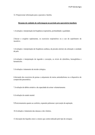 Profª Glenda Agra



12. Proporcionar informação para o paciente e família.



      Resumo de cuidado de enfermagem no período pós-operatório imediato



1.Avaliação e interpretação da freqüência respiratória, profundidade e qualidade.



2.Iniciar o oxigênio suplementar, os exercícios respiratórios ou o uso do espirômetro de
incentivo.



3.Avaliação e interpretação da freqüência cardíaca, da pressão arterial, da coloração e umidade
da pele.



4.Avaliação e interpretação da ingestão e excreção, os níveis de eletrólitos, hemoglobina e
hematócrito.



5.Avaliação e tratamento da incisão cirúrgica.



6.Iniciação dos exercícios de pernas e calçamento de meias antiembolismo ou o dispositivo de
compressão pneumática.



7.Avaliação do débito urinário e da capacidade de urinar voluntariamente.



8.Avaliação do estado mental.



9.Posicionamento quanto ao conforto, expansão pulmonar e prevenção da aspiração.



10.Avaliação e tratamento das náuseas e dos vômitos.



11.Iniciação dos líquidos orais ( a menos que contra-indicado pelo tipo de cirurgia).
 