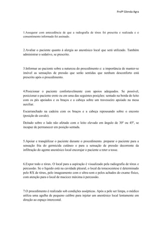Profª Glenda Agra




1.Assegurar com antecedência de que a radiografia de tórax foi prescrita e realizada e o
consentimento informado foi assinado.



2.Avaliar o paciente quanto à alergia ao anestésico local que será utilizado. Também
administrar o sedativo, se prescrito.



3.Informar ao paciente sobre a natureza do procedimento e: a importância de manter-se
imóvel as sensações de pressão que serão sentidas que nenhum desconforto está
prescrito após o procedimento.



4.Posicionar o paciente confortavelmente com apoios adequados. Se possível,
posicionar o paciente ereto ou em uma das seguintes posições: sentado na borda do leito
com os pés apoiados e os braços e a cabeça sobre um travesseiro apoiado na mesa
auxiliar.

Escarranchado na cadeira com os braços e a cabeça repousando sobre o encosto
(posição de cavalo).

Deitado sobre o lado não afetado com o leito elevado em ângulo de 30º ou 45º, se
incapaz de permanecer em posição sentada.



5.Apoiar e tranqüilizar o paciente durante o procedimento. preparar o paciente para a
sensação fria do germicida cutâneo e para a sensação de pressão decorrente da
infiltração do agente anestésico local encorajar o paciente a reter a tosse.



6.Expor todo o tórax. O local para a aspiração é visualizado pela radiografia de tórax e
percussão. Se o líquido está na cavidade pleural, o local da toracocentese é determinado
pelo RX de tórax, pelo imageamento com o ultra-som e pelos achados do exame físico,
com atenção para o local de macicez máxima à percussão.



7.O procedimento é realizado sob condições assépticas. Após a pele ser limpa, o médico
utiliza uma agulha de pequeno calibre para injetar um anestésico local lentamente em
direção ao espaço intercostal.
 