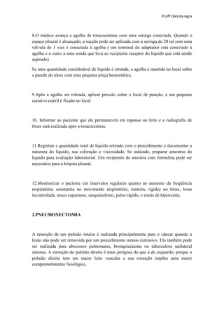 Profª Glenda Agra



8.O médico avança a agulha de toracocentese com uma seringa conectada. Quando o
espaço pleural é alcançado, a sucção pode ser aplicada com a seringa.de 20 ml com uma
válvula de 3 vias é conectada à agulha ( um terminal do adaptador está conectado à
agulha e o outro a uma sonda que leva ao recipiente receptor do líquido que está sendo
aspirado)

Se uma quantidade considerável de líquido é retirada, a agulha é mantida no local sobre
a parede do tórax com uma pequena pinça hemostática.



9.Após a agulha ser retirada, aplicar pressão sobre o local de punção, e um pequeno
curativo estéril é fixado no local.



10. Informar ao paciente que ele permanecerá em repouso no leito e a radiografia de
tórax será realizada após a toracocentese.



11.Registrar a quantidade total de líquido retirado com o procedimento e documentar a
natureza do líquido, sua coloração e viscosidade. Se indicado, preparar amostras do
líquido para avaliação laboratorial. Um recipiente de amostra com formalina pode ser
necessário para a biópsia pleural.



12.Monitorizar o paciente em intervalos regulares quanto ao aumento da freqüência
respiratória: assimetria no movimento respiratório, tonteira, rigidez no tórax, tosse
incontrolada, muco espumoso, sanguinolento, pulso rápido, e sinais de hipoxemia.



2.PNEUMONECTOMIA



A remoção de um pulmão inteiro é realizada principalmente para o câncer quando a
lesão não pode ser removida por um procedimento menos extensivo. Ela também pode
ser realizada para abscessos pulmonares, bronquiectasias ou tuberculose unilateral
extensa. A remoção do pulmão direito é mais perigosa do que a do esquerdo, porque o
pulmão direito tem um maior leito vascular e sua remoção impões uma maior
comprometimento fisiológico.
 