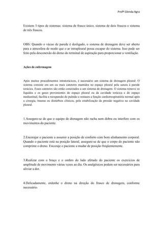 Profª Glenda Agra



Existem 3 tipos de sistemas: sistema de frasco único, sistema de dois frascos e sistema
de três frascos.



OBS: Quando o vácuo de parede é desligado, o sistema de drenagem deve ser aberto
para a atmosfera de modo que o ar intrapleural possa escapar do sistema. Isso pode ser
feito pela desconexão do dreno do terminal de aspiração para proporcionar a ventilação.



Ações de enfermagem



Após muitos procedimentos intratorácicos, é necessário um sistema de drenagem pleural. O
sistema consiste em um ou mais cateteres mantidos no espaço pleural pela sutura à parede
torácica. Esses cateteres são então conectados a um sistema de drenagem. O sistema remove os
líquidos e os gases provenientes do espaço pleural ou da cavidade torácica e do espaço
mediastinal, facilita a reexpansão do pulmão e restaura a função cardiorrespiratória normal após
a cirurgia, trauma ou distúrbios clínicos, pela estabilização da pressão negativa na cavidade
pleural.



1.Assegure-se de que o equipo de drenagem não racha nem dobra ou interfere com os
movimentos do paciente.



2.Encorajar o paciente a assumir a posição de conforto com bom alinhamento corporal.
Quando o paciente está na posição lateral, assegure-se de que o corpo do paciente não
comprime o dreno. Encoraje o paciente a mudar de posição freqüentemente.



3.Realizar com o braço e o ombro do lado afetado do paciente os exercícios de
amplitude de movimento várias vezes ao dia. Os analgésicos podem ser necessários para
aliviar a dor.



4.Delicadamente, ordenhe o dreno na direção do frasco de drenagem, conforme
necessário.
 