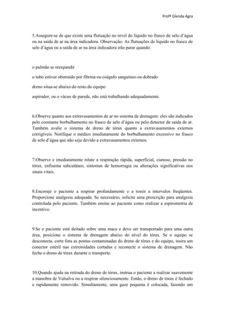Profª Glenda Agra



5.Assegure-se de que existe uma flutuação no nível do líquido no frasco de selo d’água
ou na saída de ar na área indicadora. Observação: As flutuações de líquido no frasco de
selo d’água ou a saída de ar na área indicadora irão parar quando:



o pulmão se reexpandir

o tubo estiver obstruído por fibrina ou coágulo sanguíneo ou dobrado

dreno situa-se abaixo do resto do equipo

aspirador, ou o vácuo de parede, não está trabalhando adequadamente.



6.Observe quanto aos extravasamentos de ar no sistema de drenagem: eles são indicados
pelo constante borbulhamento no frasco de selo d’água ou pelo detector de saída de ar.
Também avalie o sistema de dreno de tórax quanto a extravasamentos externos
corrigíveis. Notifique o médico imediatamente do borbulhamento excessivo no frasco
de selo d’água que não seja devido a extravasamentos externos.



7.Observe e imediatamente relate a respiração rápida, superficial, cianose, pressão no
tórax, enfisema subcutâneo, sintomas de hemorragia ou alterações significativas nos
sinais vitais.



8.Encoraje o paciente a respirar profundamente e a tossir a intervalos freqüentes.
Proporcione analgesia adequada. Se necessário, solicite uma prescrição para analgesia
controlada pelo paciente. Também ensine ao paciente como realizar a espirometria de
incentivo.



9.Se o paciente está deitado sobre uma maca e deve ser transportado para uma outra
área, posicione o sistema de drenagem abaixo do nível do tórax. Se o equipo se
desconecta, corte fora as pontas contaminadas do dreno de tórax e do equipo, insira um
conector estéril nas extremidades cortadas e reconecte o sistema de drenagem. Não
feche o dreno de tórax durante o transporte.



10.Quando ajuda na retirada do dreno de tórax, instrua o paciente a realizar suavemente
a manobra de Valsalva ou a respirar silenciosamente. Então, o dreno de tórax é fechado
e rapidamente removido. Simultamente, uma gaze pequena é colocada, fazendo um
 