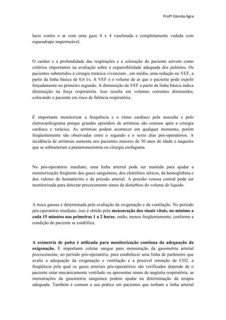 Profª Glenda Agra



lacre contra o ar com uma gaze 4 x 4 vaselinada e completamente vedada com
esparadrapo impermeável.



O caráter e a profundidade das respirações e a coloração do paciente servem como
critérios importantes na avaliação sobre a expansibilidade adequada dos pulmões. Os
pacientes submetidos à cirurgia torácica vivenciam , em média, uma redução no VEF, a
partir da linha básica de 0,6 l/s. A VEF é o volume de ar que o paciente pode expelir
forçadamente no primeiro segundo. A diminuição da VEF a partir da linha básica indica
diminuição na força respiratória. Isso resulta em volumes correntes diminuídos,
colocando o paciente em risco de falência respiratória.



É importante monitorizar a frequência e o ritmo cardíaco pela ausculta e pelo
eletrocardiograma porque grandes episódios de arritmias são comuns após a cirurgia
cardíaca e torácica. As arritmias podem acontecer em qualquer momento, porém
freqüentemente são observadas entre o segundo e o sexto dias pós-operatórios. A
incidência de arritmias aumenta nos pacientes maiores de 50 anos de idade e naqueles
que se submeteram a pneumonectomia ou cirurgia esofagiana.



No pós-operatório imediato, uma linha arterial pode ser mantida para ajudar a
monitorização freqüente dos gases sanguíneos, dos eletrólitos séricos, da hemoglobina e
dos valores do hematócrito e da pressão arterial. A pressão venosa central pode ser
monitorizada para detectar precocemente sinais de distúrbios do volume de líquido.



A troca gasosa é determinada pela avaliação da oxigenação e da ventilação. No período
pós-operatório imediato, isso é obtido pela mensuração dos sinais vitais, no mínimo a
cada 15 minutos nas primeiras 1 a 2 horas; então, menos freqüentemente, conforme a
condição do paciente se estabiliza.



A oximetria de pulso é utilizada para monitorização contínua da adequação da
oxigenação. É importante coletar sangue para mensuração da gasometria arterial
precocemente, no período pós-operatório, para estabelecer uma linha de parâmetro que
avalie a adequação da oxigenação e ventilação e a possível retenção de CO2. a
freqüência pela qual os gases arteriais pós-operatórios são verificados depende de o
paciente estar mecanicamente ventilado ou apresentar sinais de angústia respiratória; as
mensurações da gasometria sanguínea podem ajudar na determinação da terapia
adequada. Também é comum a sua prática em pacientes que tenham a linha arterial
 