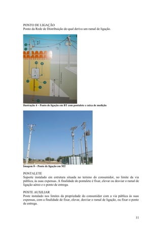 PONTO DE LIGAÇÃO
Ponto da Rede de Distribuição do qual deriva um ramal de ligação.




Ilustração 4 – Ponto de ligação em BT com pontalete e caixa de medição




Imagem 8 – Ponto de ligação em MT

PONTALETE
Suporte instalado em estrutura situada no terreno do consumidor, no limite da via
pública, às suas expensas. A finalidade do pontalete é fixar, elevar ou desviar o ramal de
ligação aéreo e o ponto de entrega.

POSTE AUXILIAR
Poste instalado nos limites da propriedade do consumidor com a via pública às suas
expensas, com a finalidade de fixar, elevar, desviar o ramal de ligação, ou fixar o ponto
de entrega.



                                                                                       11
 