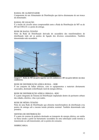 RAMAL DE ALIMENTADOR
Componente de um Alimentador de Distribuição que deriva diretamente de um tronco
de alimentador.

RAMAL DE LIGAÇÃO
É o trecho do circuito aéreo compreendido entre a Rede de Distribuição de MT ou de
BT da COELCE e o ponto de entrega.

REDE DE BAIXA TENSÃO
Parte da Rede de Distribuição derivada do secundário dos transformadores de
distribuição indo até os pontos de ligação dos diversos consumidores. Também
denominada rede secundária.




Imagem 9 – Redes de MT (na parte superior em três condutores) e BT (na parte inferior em cinco
condutores).

REDE DE DISTRIBUIÇÃO AÉREA RURAL – RDR
É um conjunto de linhas elétricas, com os equipamentos e materiais diretamente
associados, destinado à distribuição rural de energia elétrica.

REDE DE DISTRIBUIÇÃO AÉREA URBANA - RDU
É a parte integrante do Sistema de Distribuição implantado dentro do perímetro urbano
das cidades, distritos, vilas e povoados.

REDE DE MÉDIA TENSÃO
Parte de uma Rede de Distribuição que alimenta transformadores de distribuição e/ou
pontos de entrega sob a mesma tensão primária nominal. Também denominada rede
primária.

SISTEMA DE DISTRIBUIÇÃO
É a parte do sistema de potência destinado ao transporte de energia elétrica, em média
ou baixa tensão a partir do barramento secundário de uma subestação (onde termina a
transmissão ou sub-transmissão), até os pontos de consumo.

SOBRECARGA


                                                                                           12
 