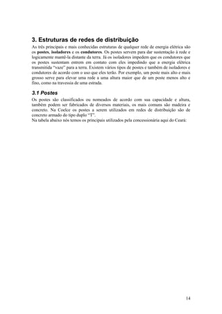 3. Estruturas de redes de distribuição
As três principais e mais conhecidas estruturas de qualquer rede de energia elétrica são
os postes, isoladores e os condutores. Os postes servem para dar sustentação à rede e
logicamente mantê-la distante da terra. Já os isoladores impedem que os condutores que
os postes sustentam entrem em contato com eles impedindo que a energia elétrica
transmitida “vaze” para a terra. Existem vários tipos de postes e também de isoladores e
condutores de acordo com o uso que eles terão. Por exemplo, um poste mais alto e mais
grosso serve para elevar uma rede a uma altura maior que de um poste menos alto e
fino, como na travessia de uma estrada.

3.1 Postes
Os postes são classificados ou nomeados de acordo com sua capacidade e altura,
também podem ser fabricados de diversos materiais, os mais comuns são madeira e
concreto. Na Coelce os postes a serem utilizados em redes de distribuição são de
concreto armado do tipo duplo “T”.
Na tabela abaixo nós temos os principais utilizados pela concessionária aqui do Ceará:




                                                                                     14
 