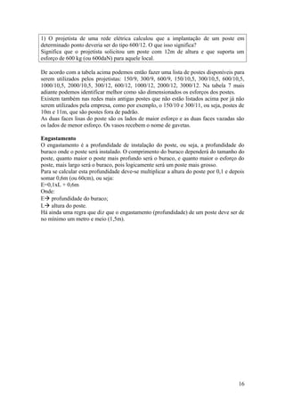 1) O projetista de uma rede elétrica calculou que a implantação de um poste em
determinado ponto deveria ser do tipo 600/12. O que isso significa?
Significa que o projetista solicitou um poste com 12m de altura e que suporta um
esforço de 600 kg (ou 600daN) para aquele local.

De acordo com a tabela acima podemos então fazer uma lista de postes disponíveis para
serem utilizados pelos projetistas: 150/9, 300/9, 600/9, 150/10,5, 300/10,5, 600/10,5,
1000/10,5, 2000/10,5, 300/12, 600/12, 1000/12, 2000/12, 3000/12. Na tabela 7 mais
adiante podemos identificar melhor como são dimensionados os esforços dos postes.
Existem também nas redes mais antigas postes que não estão listados acima por já não
serem utilizados pela empresa, como por exemplo, o 150/10 e 300/11, ou seja, postes de
10m e 11m, que são postes fora de padrão.
As duas faces lisas do poste são os lados de maior esforço e as duas faces vazadas são
os lados de menor esforço. Os vasos recebem o nome de gavetas.

Engastamento
O engastamento é a profundidade de instalação do poste, ou seja, a profundidade do
buraco onde o poste será instalado. O comprimento do buraco dependerá do tamanho do
poste, quanto maior o poste mais profundo será o buraco, e quanto maior o esforço do
poste, mais largo será o buraco, pois logicamente será um poste mais grosso.
Para se calcular esta profundidade deve-se multiplicar a altura do poste por 0,1 e depois
somar 0,6m (ou 60cm), ou seja:
E=0,1xL + 0,6m
Onde:
E profundidade do buraco;
L altura do poste.
Há ainda uma regra que diz que o engastamento (profundidade) de um poste deve ser de
no mínimo um metro e meio (1,5m).




                                                                                      16
 