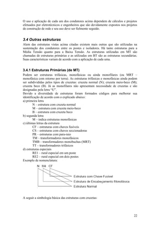 O uso e aplicação de cada um dos condutores acima dependem de cálculos e projetos
efetuados por eletrotécnicos e engenheiros que são devidamente expostos nos projetos
de construção de rede e seu uso deve ser fielmente seguido.


3.4 Outras estruturas
Alem das estruturas vistas acima citadas existem mais outras que são utilizadas na
sustentação dos condutores entre os postes e isoladores. Há tanto estruturas para a
Média Tensão quanto para a Baixa Tensão. As estruturas utilizadas em MT são
chamadas de estruturas primárias e as utilizadas em BT são as estruturas secundárias.
Suas características variam de acordo com a aplicação de cada uma.


3.4.1 Estruturas Primárias (de MT)
Podem ser estruturas trifásicas, monofásicas ou ainda monofilares (ou MRT –
monofásica com retorno por terra). As estruturas trifásicas e monofásicas ainda podem
ser subdivididas pelos tipos de cruzetas: cruzeta normal (N); cruzeta meio-beco (M);
cruzeta beco (B). Já as monofilares não apresentam necessidade de cruzetas e são
designadas pela letra “U”.
Devido a diversidade de estruturas foram formados códigos para melhorar sua
identificação de acordo com o explicado abaixo:
a) primeira letra
        N – estrutura com cruzeta normal
        M – estrutura com cruzeta meio-beco
        B – estrutura com cruzeta beco
b) segunda letra
        M – indica estruturas monofásicas
c) últimas letras da estrutura
        CF – estruturas com chaves fusíveis
        CS – estruturas com chaves seccionadoras
        PR – estruturas com para-raio
        TM – transformadores monofásicos
        TMB – transformadores monobuchas (MRT)
        TT – transformadores trifásicos
d) estruturas especiais
        RE1 – rural especial em um poste
        RE2 – rural especial em dois postes
Exemplo de nomenclatura:




A seguir a simbologia básica das estruturas com cruzetas:




                                                                                  22
 