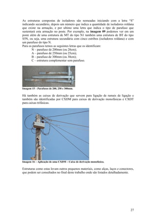 As estruturas compostas de isoladores são nomeadas iniciando com a letra “S”
indicando secundário, depois um número que indica a quantidade de isoladores roldana
que existe na armação, e por ultimo uma letra que indica o tipo de parafuso que
sustentará esta armação no poste. Por exemplo, na imagem 09 podemos ver em um
poste além de uma estrutura de MT do tipo N1 também uma estrutura de BT do tipo
S5N, ou seja, uma estrutura secundária com cinco estribos (isoladores roldana) e com
um parafuso do tipo N.
Para os parafusos temos as seguintes letras que os identificam:
       N – parafuso de 200mm (ou 20cm);
       A – parafuso de 250mm (ou 25cm);
       B – parafuso de 300mm (ou 30cm);
       C – estrutura complementar sem parafuso.




Imagem 15 – Parafusos de 200, 250 e 300mm.

Há também as caixas de derivação que servem para ligação de ramais de ligação e
também são identificadas por CXDM para caixas de derivação monofásicas e CXDT
para caixas trifásicas.




Imagem 16 – Aplicação de uma CXDM – Caixa de derivação monofásica.

Estruturas como estas levam outros pequenos materiais, como alças, laços e conectores,
que podem ser consultados no final deste trabalho onde são listados detalhadamente.




                                                                                   27
 