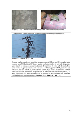 Imagem 17 – Alça e laço em detalhe. Conector tipo cunha utilizado em cabos não isolados.

1) Por exemplo, vamos identificar as estruturas existentes na ilustração abaixo.




Imagem 18 – Estrutura de BT e MT.

De cima pra baixo podemos identificar uma estrutura de MT do tipo N4 com pára-raios,
portanto uma N4PR, já na BT temos quatro estribos armados de um lado do poste e
aproveitando os parafusos desta armação mais dois estribos do outro lado do poste, logo
teremos uma S4, provavelmente com parafusos de 250mm, portanto S4A, e uma S2 sem
parafusos, ou seja uma S2C, além de uma CXDT logo abaixo. Poderíamos também
identificar as duas luminárias no poste com as letras IP (de iluminação pública). O
poste, apesar de não poder se identificar na imagem é provavelmente um 300/10,5.
Teríamos então a seguinte estrutura: 300/10,5 N4PR S4A S2C CXDT IP




                                                                                           28
 