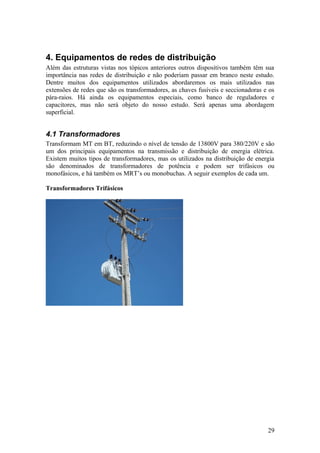 4. Equipamentos de redes de distribuição
Além das estruturas vistas nos tópicos anteriores outros dispositivos também têm sua
importância nas redes de distribuição e não poderiam passar em branco neste estudo.
Dentre muitos dos equipamentos utilizados abordaremos os mais utilizados nas
extensões de redes que são os transformadores, as chaves fusíveis e seccionadoras e os
pára-raios. Há ainda os equipamentos especiais, como banco de reguladores e
capacitores, mas não será objeto do nosso estudo. Será apenas uma abordagem
superficial.


4.1 Transformadores
Transformam MT em BT, reduzindo o nível de tensão de 13800V para 380/220V e são
um dos principais equipamentos na transmissão e distribuição de energia elétrica.
Existem muitos tipos de transformadores, mas os utilizados na distribuição de energia
são denominados de transformadores de potência e podem ser trifásicos ou
monofásicos, e há também os MRT’s ou monobuchas. A seguir exemplos de cada um.

Transformadores Trifásicos




                                                                                   29
 
