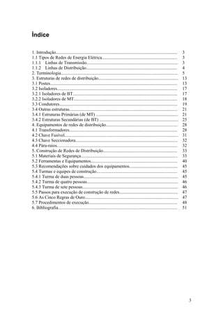 Índice

1. Introdução............................................................................................................     3
1.1 Tipos de Redes de Energia Elétrica...................................................................                     3
1.1.1 Linhas de Transmissão.................................................................................                  3
1.1.2 Linhas de Distribuição.................................................................................                 4
2. Terminologia........................................................................................................       5
3. Estruturas de redes de distribuição.......................................................................                 13
3.1 Postes.................................................................................................................   13
3.2 Isoladores...........................................................................................................     17
3.2.1 Isoladores de BT.............................................................................................           17
3.2.2 Isoladores de MT............................................................................................            18
3.3 Condutores.........................................................................................................       19
3.4 Outras estruturas................................................................................................         21
3.4.1 Estruturas Primárias (de MT) .........................................................................                  21
3.4.2 Estruturas Secundárias (de BT) ......................................................................                   25
4. Equipamentos de redes de distribuição................................................................                      28
4.1 Transformadores................................................................................................           28
4.2 Chave Fusível.....................................................................................................        31
4.3 Chave Seccionadora...........................................................................................             32
4.4 Pára-raios...........................................................................................................     32
5. Construção de Redes de Distribuição..................................................................                      33
5.1 Materiais de Segurança......................................................................................              33
5.2 Ferramentas e Equipamentos.............................................................................                   40
5.3 Recomendações sobre cuidados dos equipamentos...........................................                                  45
5.4 Turmas e equipes de construção........................................................................                    45
5.4.1 Turma de duas pessoas....................................................................................               45
5.4.2 Turma de quatro pessoas.................................................................................                46
5.4.3 Turma de sete pessoas.....................................................................................              46
5.5 Passos para execução de construção de redes....................................................                           47
5.6 As Cinco Regras de Ouro...................................................................................                47
5.7 Procedimentos de execução...............................................................................                  48
6. Bibliografia..........................................................................................................     51




                                                                                                                                   3
 