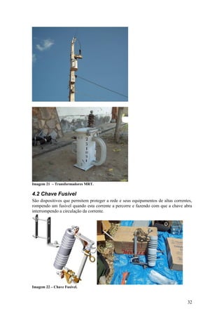 Imagem 21 – Transformadores MRT.

4.2 Chave Fusível
São dispositivos que permitem proteger a rede e seus equipamentos de altas correntes,
rompendo um fusível quando esta corrente a percorre e fazendo com que a chave abra
interrompendo a circulação da corrente.




Imagem 22 – Chave Fusível.



                                                                                  32
 