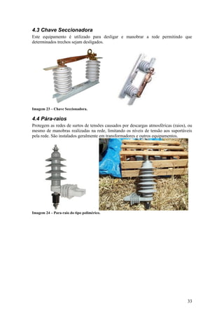 4.3 Chave Seccionadora
Este equipamento é utilizado para desligar e manobrar a rede permitindo que
determinados trechos sejam desligados.




Imagem 23 – Chave Seccionadora.

4.4 Pára-raios
Protegem as redes de surtos de tensões causados por descargas atmosféricas (raios), ou
mesmo de manobras realizadas na rede, limitando os níveis de tensão aos suportáveis
pela rede. São instalados geralmente em transformadores e outros equipamentos.




Imagem 24 – Para-raio do tipo polimérico.




                                                                                   33
 