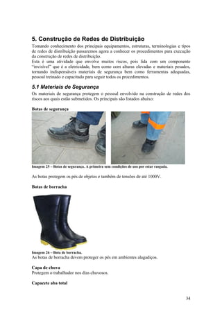 5. Construção de Redes de Distribuição
Tomando conhecimento dos principais equipamentos, estruturas, terminologias e tipos
de redes de distribuição passaremos agora a conhecer os procedimentos para execução
da construção de redes de distribuição.
Esta é uma atividade que envolve muitos riscos, pois lida com um componente
“invisível” que é a eletricidade, bem como com alturas elevadas e materiais pesados,
tornando indispensáveis materiais de segurança bem como ferramentas adequadas,
pessoal treinado e capacitado para seguir todos os procedimentos.

5.1 Materiais de Segurança
Os materiais de segurança protegem o pessoal envolvido na construção de redes dos
riscos aos quais estão submetidos. Os principais são listados abaixo:

Botas de segurança




Imagem 25 – Botas de segurança. A primeira sem condições de uso por estar rasgada.

As botas protegem os pés de objetos e também de tensões de até 1000V.

Botas de borracha




Imagem 26 – Bota de borracha.
As botas de borracha devem proteger os pés em ambientes alagadiços.

Capa de chuva
Protegem o trabalhador nos dias chuvosos.

Capacete aba total


                                                                                     34
 