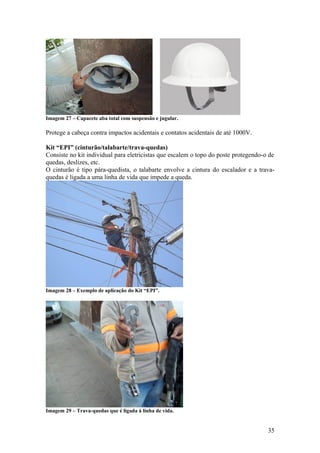 Imagem 27 – Capacete aba total com suspensão e jugular.

Protege a cabeça contra impactos acidentais e contatos acidentais de até 1000V.

Kit “EPI” (cinturão/talabarte/trava-quedas)
Consiste no kit individual para eletricistas que escalem o topo do poste protegendo-o de
quedas, deslizes, etc.
O cinturão é tipo pára-quedista, o talabarte envolve a cintura do escalador e a trava-
quedas é ligada a uma linha de vida que impede a queda.




Imagem 28 – Exemplo de aplicação do Kit “EPI”.




Imagem 29 – Trava-quedas que é ligada á linha de vida.


                                                                                     35
 