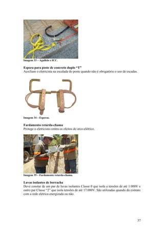 Imagem 33 – Agulhão e ICC.

Espora para poste de concreto duplo “T”
Auxiliam o eletricista na escalada do poste quando não é obrigatório o uso de escadas.




Imagem 34 – Esporas.

Fardamento retarda-chama
Protege o eletricista contra os efeitos do arco-elétrico.




Imagem 35 – Fardamento retarda-chama.

Luvas isolantes de borracha
Deve constar de um par de luvas isolantes Classe 0 que isola a tensões de até 1.000V e
outro par Classe “2” que isola tensões de até 17.000V. São utilizadas quando do contato
com a rede elétrica energizada ou não.




                                                                                     37
 