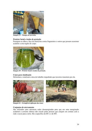 Imagem 39 – Mangas de borracha.

Protetor facial e óculos de proteção
Protegem os olhos e face do eletricista contra fragmentos e outros que possam ocasionar
acidente a esta região do corpo.




Imagem 40 – Protetor facial e óculos de proteção.

Cones para sinalização
Delimitam e sinalizam a área de trabalho impedindo que terceiros transitem por ela.




Imagem 41 – Exemplo de aplicação dos cones.

Conjuntos de aterramento
São utilizados para aterrarem redes desenergizadas para que em uma energização
acidental a corrente elétrica não circule pelas pessoas que estejam em contato com a
rede e escoe para a terra. Há o específico de BT e o de MT.




                                                                                      39
 