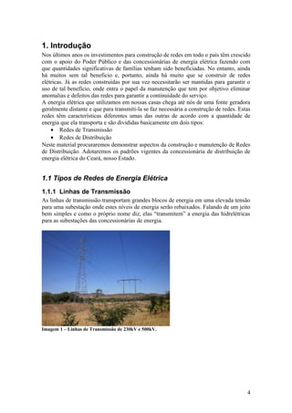 1. Introdução
Nos últimos anos os investimentos para construção de redes em todo o país têm crescido
com o apoio do Poder Público e das concessionárias de energia elétrica fazendo com
que quantidades significativas de famílias tenham sido beneficiadas. No entanto, ainda
há muitos sem tal beneficio e, portanto, ainda há muito que se construir de redes
elétricas. Já as redes construídas por sua vez necessitarão ser mantidas para garantir o
uso de tal benefício, onde entra o papel da manutenção que tem por objetivo eliminar
anomalias e defeitos das redes para garantir a continuidade do serviço.
A energia elétrica que utilizamos em nossas casas chega até nós de uma fonte geradora
geralmente distante e que para transmiti-la se faz necessária a construção de redes. Estas
redes têm características diferentes umas das outras de acordo com a quantidade de
energia que ela transporta e são divididas basicamente em dois tipos:
    • Redes de Transmissão
    • Redes de Distribuição
Neste material procuraremos demonstrar aspectos da construção e manutenção de Redes
de Distribuição. Adotaremos os padrões vigentes da concessionária de distribuição de
energia elétrica do Ceará, nosso Estado.


1.1 Tipos de Redes de Energia Elétrica
1.1.1 Linhas de Transmissão
As linhas de transmissão transportam grandes blocos de energia em uma elevada tensão
para uma subestação onde estes níveis de energia serão rebaixados. Falando de um jeito
bem simples e como o próprio nome diz, elas “transmitem” a energia das hidrelétricas
para as subestações das concessionárias de energia.




Imagem 1 – Linhas de Transmissão de 230kV e 500kV.




                                                                                        4
 