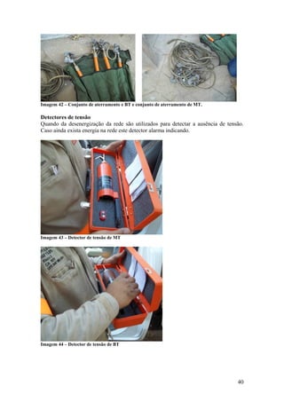 Imagem 42 – Conjunto de aterramento e BT e conjunto de aterramento de MT.

Detectores de tensão
Quando da desenergização da rede são utilizados para detectar a ausência de tensão.
Caso ainda exista energia na rede este detector alarma indicando.




Imagem 43 – Detector de tensão de MT




Imagem 44 – Detector de tensão de BT




                                                                                40
 