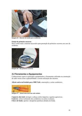 Imagem 45 – Detector de tensão para residências

Estojo de primeiro socorros
Deve conter todo o material necessário para prestação de primeiros socorros em caso de
acidentes.




Imagem 46 – Kit primeiros socorros



5.2 Ferramentas e Equipamentos
Conheceremos agora os principais equipamentos e ferramentas utilizadas na construção
de redes assim como a aplicabilidade e correta utilização dos mesmos.

Alicate universal isolado para 1000 Volts: amarrações e cortar condutores;




Imagem 47 – Alicate universal com cabo isolado.

Capacete aba total: proteger a cabeça contra impactos e agentes agressivos;
Canivete: retirar isolamento dos condutores ou cortes eventuais;
Chave de fenda: apertar e desapertar parafusos dotados de fenda;




                                                                                   41
 