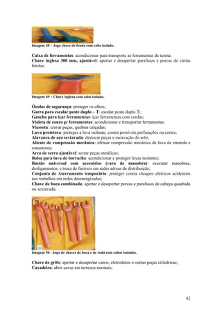 Imagem 48 – Jogo chave de fenda com cabo isolado.

Caixa de ferramentas: acondicionar para transporte as ferramentas de turma;
Chave inglesa 300 mm, ajustável: apertar e desapertar parafusos e porcas de várias
bitolas;




Imagem 49 – Chave inglesa com cabo isolado.

Óculos de segurança: proteger os olhos;
Garra para escalar poste duplo – T: escalar poste duplo T;
Gancho para içar ferramentas: içar ferramentas com cordas;
Maleta de couro p/ ferramentas: acondicionar e transportar ferramentas;
Marreta: cravar peças, quebrar calçadas;
Luva protetora: proteger a luva isolante, contra possíveis perfurações ou cortes;
Alavanca de aço sextavada: deslocar peças e escavação do solo;
Alicate de compressão mecânica: efetuar compressão mecânica de luva de emenda e
conectores;
Arco de serra ajustável: serrar peças metálicas;
Bolsa para luva de borracha: acondicionar e proteger luvas isolantes;
Bastão universal com acessórios (vara de manobra): executar manobras,
desligamentos, e troca de fusíveis em redes aéreas de distribuição;
Conjunto de Aterramento temporário: proteger contra choques elétricos acidentais
nos trabalhos em redes desenergizadas;
Chave de boca combinada: apertar e desapertar porcas e parafusos de cabeça quadrada
ou sextavada;




Imagem 50 - Jogo de chaves de boca e de roda com cabos isolados.

Chave de grifo: apertar e desapertar canos, eletrodutos e outras peças cilíndricas;
Cavadeira: abrir cavas em terrenos normais;




                                                                                      42
 