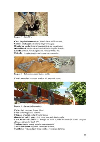 Imagem 51 – Cavadeira.

Caixa de primeiros socorros: acondicionar medicamentos;
Cone de sinalização: orientar e dirigir o tráfego;
Detector de tensão: testar a linha quanto a sua energização;
Dinamômetro: medir tração de cabos em montagens de rede;
Enxada: capinar, mexer argamassa, remover terras, etc;
Esticador: prender condutor/cabo para tracionamento;




Imagem 52 – Esticador mordente ligado a moitão.

Escada extensível: executar serviços até o topo do poste;




Imagem 53 – Escada dupla extensível.

Facão: abrir picadas e limpar faixas;
Foice: cortar vegetação rasteira;
Fita para levantar poste: levantar poste;
Gancho para virar poste: girar poste para posição adequada;
Luva de borracha classe 2: proteger as mãos e parte do antebraço contra choques
elétricos até tensões de 20 KV;
Machado: cortar tora de madeira, desmatamento;
Moitão com corda: tracionar condutores e estais;
Medidor de resistência de terra: medir a resistência de terra;

                                                                            43
 