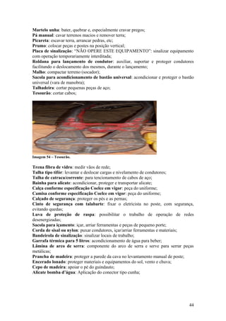 Martelo unha: bater, quebrar e, especialmente cravar pregos;
Pá manual: cavar terrenos macios e remover terra;
Picareta: escavar terra, arrancar pedras, etc;
Prumo: colocar peças e postes na posição vertical;
Placa de sinalização: “NÃO OPERE ESTE EQUIPAMENTO”: sinalizar equipamento
com operação temporariamente interditada;
Roldana para lançamento de condutor: auxiliar, suportar e proteger condutores
facilitando o deslocamento dos mesmos, durante o lançamento;
Malho: compactar terreno (socador);
Sacola para acondicionamento de bastão universal: acondicionar e proteger o bastão
universal (vara de manobra);
Talhadeira: cortar pequenas peças de aço;
Tesourão: cortar cabos;




Imagem 54 – Tesourão.

Trena fibra de vidro: medir vãos de rede;
Talha tipo tifór: levantar e deslocar cargas e nivelamento de condutores;
Talha de catraca/corrente: para tencionamento de cabos de aço;
Bainha para alicate: acondicionar, proteger e transportar alicate;
Calça conforme especificação Coelce em vigor: peça do uniforme;
Camisa conforme especificação Coelce em vigor: peça do uniforme;
Calçado de segurança: proteger os pés e as pernas;
Cinto de segurança com talabarte: fixar o eletricista no poste, com segurança,
evitando quedas;
Luva de proteção de raspa: possibilitar o trabalho de operação de redes
desenergizadas;
Sacola para içamento: içar, arriar ferramentas e peças de pequeno porte;
Corda de sisal ou nylon: puxar condutores, içar/arriar ferramentas e materiais;
Bandeirola de sinalização: sinalizar locais de trabalho;
Garrafa térmica para 5 litros: acondicionamento de água para beber;
Lâmina de arco de serra: componente do arco de serra e serve para serrar peças
metálicas;
Prancha de madeira: proteger a parede da cava no levantamento manual de poste;
Encerado lonado: proteger materiais e equipamentos do sol, vento e chuva;
Cepo de madeira: apoiar o pé do guindauto;
Alicate bomba d’água: Aplicação do conector tipo cunha;




                                                                               44
 