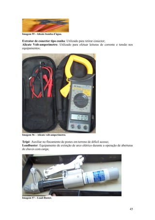 Imagem 55 - Alicate bomba d’água.

Extrator de conector tipo cunha: Utilizado para retirar conector;
Alicate Volt-amperímetro: Utilizado para efetuar leituras de corrente e tensão nos
equipamentos;




Imagem 56 – Alicate volt-amperímetro.

Tripé: Auxiliar no fincamento de postes em terreno de difícil acesso;
Loadbuster: Equipamento de extinção de arco elétrico durante a operação de aberturas
de chaves com carga;




Imagem 57 – Load-Buster.



                                                                                 45
 