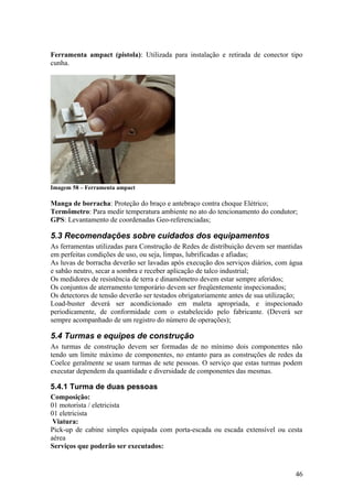 Ferramenta ampact (pistola): Utilizada para instalação e retirada de conector tipo
cunha.




Imagem 58 – Ferramenta ampact

Manga de borracha: Proteção do braço e antebraço contra choque Elétrico;
Termômetro: Para medir temperatura ambiente no ato do tencionamento do condutor;
GPS: Levantamento de coordenadas Geo-referenciadas;

5.3 Recomendações sobre cuidados dos equipamentos
As ferramentas utilizadas para Construção de Redes de distribuição devem ser mantidas
em perfeitas condições de uso, ou seja, limpas, lubrificadas e afiadas;
As luvas de borracha deverão ser lavadas após execução dos serviços diários, com água
e sabão neutro, secar a sombra e receber aplicação de talco industrial;
Os medidores de resistência de terra e dinamômetro devem estar sempre aferidos;
Os conjuntos de aterramento temporário devem ser freqüentemente inspecionados;
Os detectores de tensão deverão ser testados obrigatoriamente antes de sua utilização;
Load-buster deverá ser acondicionado em maleta apropriada, e inspecionado
periodicamente, de conformidade com o estabelecido pelo fabricante. (Deverá ser
sempre acompanhado de um registro do número de operações);

5.4 Turmas e equipes de construção
As turmas de construção devem ser formadas de no mínimo dois componentes não
tendo um limite máximo de componentes, no entanto para as construções de redes da
Coelce geralmente se usam turmas de sete pessoas. O serviço que estas turmas podem
executar dependem da quantidade e diversidade de componentes das mesmas.

5.4.1 Turma de duas pessoas
Composição:
01 motorista / eletricista
01 eletricista
 Viatura:
Pick-up de cabine simples equipada com porta-escada ou escada extensível ou cesta
aérea
Serviços que poderão ser executados:


                                                                                   46
 