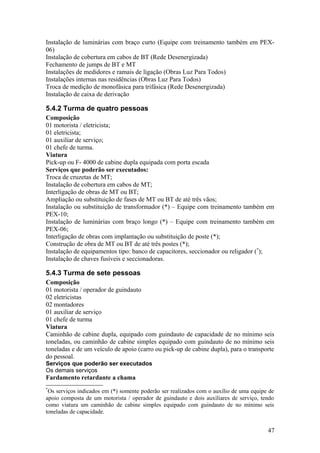 Instalação de luminárias com braço curto (Equipe com treinamento também em PEX-
06)
Instalação de cobertura em cabos de BT (Rede Desenergizada)
Fechamento de jumps de BT e MT
Instalações de medidores e ramais de ligação (Obras Luz Para Todos)
Instalações internas nas residências (Obras Luz Para Todos)
Troca de medição de monofásica para trifásica (Rede Desenergizada)
Instalação de caixa de derivação

5.4.2 Turma de quatro pessoas
Composição
01 motorista / eletricista;
01 eletricista;
01 auxiliar de serviço;
01 chefe de turma.
Viatura
Pick-up ou F- 4000 de cabine dupla equipada com porta escada
Serviços que poderão ser executados:
Troca de cruzetas de MT;
Instalação de cobertura em cabos de MT;
Interligação de obras de MT ou BT;
Ampliação ou substituição de fases de MT ou BT de até três vãos;
Instalação ou substituição de transformador (*) – Equipe com treinamento também em
PEX-10;
Instalação de luminárias com braço longo (*) – Equipe com treinamento também em
PEX-06;
Interligação de obras com implantação ou substituição de poste (*);
Construção de obra de MT ou BT de até três postes (*);
Instalação de equipamentos tipo: banco de capacitores, seccionador ou religador (*);
Instalação de chaves fusíveis e seccionadoras.

5.4.3 Turma de sete pessoas
Composição
01 motorista / operador de guindauto
02 eletricistas
02 montadores
01 auxiliar de serviço
01 chefe de turma
Viatura
Caminhão de cabine dupla, equipado com guindauto de capacidade de no mínimo seis
toneladas, ou caminhão de cabine simples equipado com guindauto de no mínimo seis
toneladas e de um veículo de apoio (carro ou pick-up de cabine dupla), para o transporte
do pessoal.
Serviços que poderão ser executados
Os demais serviços
Fardamento retardante a chama
*
 Os serviços indicados em (*) somente poderão ser realizados com o auxílio de uma equipe de
apoio composta de um motorista / operador de guindauto e dois auxiliares de serviço, tendo
como viatura um caminhão de cabine simples equipado com guindauto de no mínimo seis
toneladas de capacidade.


                                                                                        47
 