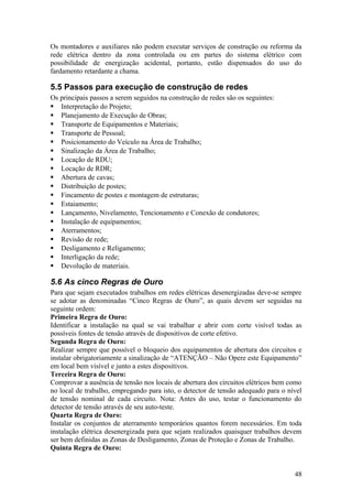 Os montadores e auxiliares não podem executar serviços de construção ou reforma da
rede elétrica dentro da zona controlada ou em partes do sistema elétrico com
possibilidade de energização acidental, portanto, estão dispensados do uso do
fardamento retardante a chama.

5.5 Passos para execução de construção de redes
Os principais passos a serem seguidos na construção de redes são os seguintes:
 Interpretação do Projeto;
 Planejamento de Execução de Obras;
 Transporte de Equipamentos e Materiais;
 Transporte de Pessoal;
 Posicionamento do Veículo na Área de Trabalho;
 Sinalização da Área de Trabalho;
 Locação de RDU;
 Locação de RDR;
 Abertura de cavas;
 Distribuição de postes;
 Fincamento de postes e montagem de estruturas;
 Estaiamento;
 Lançamento, Nivelamento, Tencionamento e Conexão de condutores;
 Instalação de equipamentos;
 Aterramentos;
 Revisão de rede;
 Desligamento e Religamento;
 Interligação da rede;
 Devolução de materiais.

5.6 As cinco Regras de Ouro
Para que sejam executados trabalhos em redes elétricas desenergizadas deve-se sempre
se adotar as denominadas “Cinco Regras de Ouro”, as quais devem ser seguidas na
seguinte ordem:
Primeira Regra de Ouro:
Identificar a instalação na qual se vai trabalhar e abrir com corte visível todas as
possíveis fontes de tensão através de dispositivos de corte efetivo.
Segunda Regra de Ouro:
Realizar sempre que possível o bloqueio dos equipamentos de abertura dos circuitos e
instalar obrigatoriamente a sinalização de “ATENÇÃO – Não Opere este Equipamento”
em local bem visível e junto a estes dispositivos.
Terceira Regra de Ouro:
Comprovar a ausência de tensão nos locais de abertura dos circuitos elétricos bem como
no local de trabalho, empregando para isto, o detector de tensão adequado para o nível
de tensão nominal de cada circuito. Nota: Antes do uso, testar o funcionamento do
detector de tensão através de seu auto-teste.
Quarta Regra de Ouro:
Instalar os conjuntos de aterramento temporários quantos forem necessários. Em toda
instalação elétrica desenergizada para que sejam realizados quaisquer trabalhos devem
ser bem definidas as Zonas de Desligamento, Zonas de Proteção e Zonas de Trabalho.
Quinta Regra de Ouro:


                                                                                   48
 