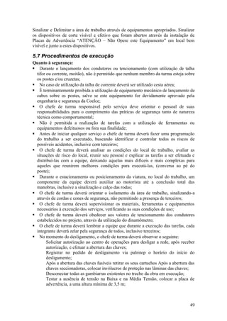 Sinalizar e Delimitar a área de trabalho através de equipamentos apropriados. Sinalizar
os dispositivos de corte visível e efetivo que foram abertos através da instalação de
Placas de Advertência “ATENÇÃO – Não Opere este Equipamento” em local bem
visível e junto a estes dispositivos.

5.7 Procedimentos de execução
Quanto à segurança:
 Durante o lançamento dos condutores ou tencionamento (com utilização de talha
  tifor ou corrente, moitão), não é permitido que nenhum membro da turma esteja sobre
  os postes e/ou cruzetas;
 No caso de utilização da talha de corrente deverá ser utilizado cesta aérea;
 É terminantemente proibida a utilização de equipamento mecânico de lançamento de
  cabos sobre os postes, salvo se este equipamento for devidamente aprovado pela
  engenharia e segurança da Coelce;
 O chefe de turma responsável pelo serviço deve orientar o pessoal de suas
  responsabilidades para o cumprimento das práticas de segurança tanto de natureza
  técnica como comportamental;
 Não é permitida a realização de tarefas com a utilização de ferramentas ou
  equipamentos defeituosos ou fora sua finalidade;
 Antes de iniciar qualquer serviço o chefe de turma deverá fazer uma programação
  do trabalho a ser executado, buscando identificar e controlar todos os riscos de
  possíveis acidentes, inclusive com terceiros;
 O chefe de turma deverá analisar as condições do local de trabalho, avaliar as
  situações de risco do local, reunir seu pessoal e explicar as tarefas a ser efetuada e
  distribuí-las com a equipe, deixando aquelas mais difíceis e mais complexas para
  aqueles que reunirem melhores condições para executá-las, (conversa ao pé do
  poste);
 Durante o estacionamento ou posicionamento da viatura, no local do trabalho, um
  componente da equipe deverá auxiliar ao motorista até a conclusão total das
  manobras, inclusive a sinalização e calço das rodas;
 O chefe de turma deverá orientar o isolamento da área de trabalho, sinalizando-a
  através de cordas e cones de segurança, não permitindo a presença de terceiros;
 O chefe de turma deverá supervisionar os materiais, ferramentas e equipamentos
  necessários à execução dos serviços, verificando as suas condições de uso;
 O chefe de turma deverá obedecer aos valores de tencionamento dos condutores
  estabelecidos no projeto, através da utilização do dinamômetro;
 O chefe de turma deverá lembrar a equipe que durante a execução das tarefas, cada
  integrante deverá zelar pela segurança de todos, inclusive terceiros;
 No momento do desligamento, o chefe de turma deverá observar o seguinte:
        Solicitar autorização ao centro de operações para desligar a rede, após receber
        autorização, e efetuar a abertura das chaves;
        Registrar no pedido de desligamento via palmtop o horário do início do
        desligamento;
        Após a abertura das chaves fusíveis retirar os seus cartuchos Após a abertura das
        chaves seccionadoras, colocar invólucros de proteção nas lâminas das chaves;
        Desconectar todas as gambiarras existentes no trecho da obra em execução;
        Testar a ausência de tensão na Baixa e na Média Tensão, colocar a placa de
        advertência, a uma altura mínima de 3,5 m;



                                                                                      49
 