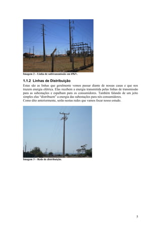 Imagem 2 – Linha de subtransmissão em 69kV.

1.1.2 Linhas de Distribuição
Estas são as linhas que geralmente vemos passar diante de nossas casas e que nos
trazem energia elétrica. Elas recebem a energia transmitida pelas linhas de transmissão
para as subestações e espalham para os consumidores. Também falando de um jeito
simples elas “distribuem” a energia das subestações para nós consumidores.
Como dito anteriormente, serão nestas redes que vamos focar nosso estudo.




Imagem 3 – Rede de distribuição.




                                                                                     5
 