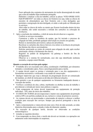 Fazer aplicação dos conjuntos de aterramento do trecho desenergizado de modo
      que a área de trabalho fique totalmente protegida;
      Delimitar e sinalizar a área de trabalho, colocar as placas “NÃO OPERE ESTE
      EQUIPAMENTO” em todas as chaves de fronteira (ou seja, todas as chaves de
      encontro de alimentadores que fizer fronteira com a área desligada), que
      permitam a energização da área desligada, só então a rede pode ser liberada para
      os serviços;
      Abrir todas as chaves de trafos ou ramais que ficarem localizadas dentro da área
      de trabalho, não sendo necessária a retirada dos cartuchos ou colocação de
      invólucros;
   Após a conclusão dos trabalhos, o chefe de turma deverá observar o seguinte:
      Conferir os serviços executados;
      Comunicar a todos os membros da equipe, que foi iniciado o processo de
      religação da linha, proibindo qualquer intervenção no circuito em questão;
      Retirar os aterramentos provisórios e placas de advertência;
      Recolocar os cartuchos das chaves fusíveis e/ou retirar os invólucros de proteção
      das lâminas das chaves seccionadoras;
      Solicitar autorização ao centro de controle para religação da rede, após receber
      autorização, efetuar o fechamento das chaves;
      Registrar no pedido de desligamento via palmtop o horário do fim do
      desligamento;
      Observar se o sistema foi normalizado, caso não seja identificado nenhuma
      anomalia, a equipe estará liberada.

Quanto a execução de serviços pela equipe:
 O trabalho deve ser executado com calma, coordenação e habilidade, por elementos
  treinados e considerados aptos, físico e psicologicamente para a tarefa;
 A equipe deverá seguir as normas e orientação para o uso dos equipamentos e
  ferramentas necessárias e verificando o seu estado de conservação;
 Qualquer imprevisto que exija a alteração da programação deverá ser comunicado
  de imediato, ao chefe de turma para as devidas providências/soluções;
 Não permitir o uso de qualquer equipamento ou ferramenta inadequada durante a
  execução das tarefas;
 Verificar a existência de cães, cobras, maribondos ou abelhas na área de trabalho e
  providenciar a retirada por meios mais práticos e seguros;
 Cada componente da turma deverá inspecionar seu equipamento de proteção
  individual – EPI, antes do início dos trabalhos;
 O CHEFE DE TURMA deverá inspecionar e manter seus equipamentos de proteção
  coletiva EPCs em perfeita condição de uso, inclusive o estojo de primeiros socorros;
 As viaturas devem ser posicionadas e estacionadas de maneira a oferecer a melhor
  condição para execução dos serviços. Sempre que possível protegendo a área de
  trabalho;
 Após o estacionamento a viatura deverá estar com o freio de mão acionado, as rodas
  dianteiras direcionadas para a calçada e todas devidamente cepadas;
 Na execução de qualquer tarefa, deverão ser observadas as condições
  meteorológicas e
 tomadas as seguintes decisões:
 Com tempestade ou chuva forte, a tarefa não deverá ser iniciada e as operações em
  andamento serão interrompidas ou suspensas;


                                                                                    50
 