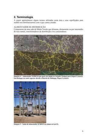 2. Terminologia
A seguir apresentamos alguns termos utilizados nesta área e seus significados para
melhor nos familiarizarmos com o que vamos estudar.

ALIMENTADOR DE DISTRIBUIÇÃO
Componente de uma rede de Média Tensão que alimenta, diretamente ou por intermédio
de seus ramais, transformadores de distribuição e/ou consumidores.




Imagem 4 – Alimentador SNP01N4 que parte da cidade de Senador Pompeu para Piquet Carneiro.
Em destaque no canto superior direito o Distrito de Mulungu, Piquet Carneiro.




Imagem 5 – Saída do alimentador ICH01I3 na cidade de Icó/CE.



                                                                                        6
 