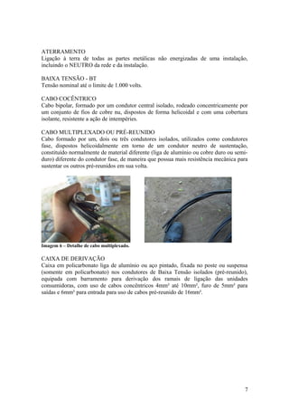ATERRAMENTO
Ligação à terra de todas as partes metálicas não energizadas de uma instalação,
incluindo o NEUTRO da rede e da instalação.

BAIXA TENSÃO - BT
Tensão nominal até o limite de 1.000 volts.

CABO COCÊNTRICO
Cabo bipolar, formado por um condutor central isolado, rodeado concentricamente por
um conjunto de fios de cobre nu, dispostos de forma helicoidal e com uma cobertura
isolante, resistente a ação de intempéries.

CABO MULTIPLEXADO OU PRÉ-REUNIDO
Cabo formado por um, dois ou três condutores isolados, utilizados como condutores
fase, dispostos helicoidalmente em torno de um condutor neutro de sustentação,
constituído normalmente de material diferente (liga de alumínio ou cobre duro ou semi-
duro) diferente do condutor fase, de maneira que possua mais resistência mecânica para
sustentar os outros pré-reunidos em sua volta.




Imagem 6 – Detalhe de cabo multiplexado.

CAIXA DE DERIVAÇÃO
Caixa em policarbonato liga de alumínio ou aço pintado, fixada no poste ou suspensa
(somente em policarbonato) nos condutores de Baixa Tensão isolados (pré-reunido),
equipada com barramento para derivação dos ramais de ligação das unidades
consumidoras, com uso de cabos concêntricos 4mm² até 10mm², furo de 5mm² para
saídas e 6mm² para entrada para uso de cabos pré-reunido de 16mm².




                                                                                    7
 