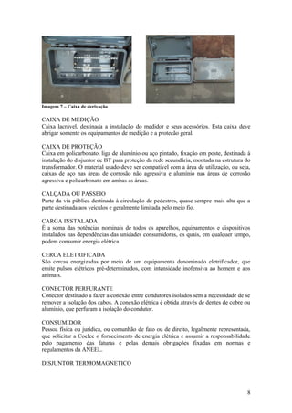 Imagem 7 – Caixa de derivação

CAIXA DE MEDIÇÃO
Caixa lacrável, destinada a instalação do medidor e seus acessórios. Esta caixa deve
abrigar somente os equipamentos de medição e a proteção geral.

CAIXA DE PROTEÇÃO
Caixa em policarbonato, liga de alumínio ou aço pintado, fixação em poste, destinada à
instalação do disjuntor de BT para proteção da rede secundária, montada na estrutura do
transformador. O material usado deve ser compatível com a área de utilização, ou seja,
caixas de aço nas áreas de corrosão não agressiva e alumínio nas áreas de corrosão
agressiva e policarbonato em ambas as áreas.

CALÇADA OU PASSEIO
Parte da via pública destinada à circulação de pedestres, quase sempre mais alta que a
parte destinada aos veículos e geralmente limitada pelo meio fio.

CARGA INSTALADA
É a soma das potências nominais de todos os aparelhos, equipamentos e dispositivos
instalados nas dependências das unidades consumidoras, os quais, em qualquer tempo,
podem consumir energia elétrica.

CERCA ELETRIFICADA
São cercas energizadas por meio de um equipamento denominado eletrificador, que
emite pulsos elétricos pré-determinados, com intensidade inofensiva ao homem e aos
animais.

CONECTOR PERFURANTE
Conector destinado a fazer a conexão entre condutores isolados sem a necessidade de se
remover a isolação dos cabos. A conexão elétrica é obtida através de dentes de cobre ou
alumínio, que perfuram a isolação do condutor.

CONSUMIDOR
Pessoa física ou jurídica, ou comunhão de fato ou de direito, legalmente representada,
que solicitar a Coelce o fornecimento de energia elétrica e assumir a responsabilidade
pelo pagamento das faturas e pelas demais obrigações fixadas em normas e
regulamentos da ANEEL.

DISJUNTOR TERMOMAGNETICO



                                                                                     8
 